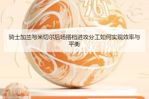 骑士加兰与米切尔后场搭档进攻分工如何实现效率与平衡