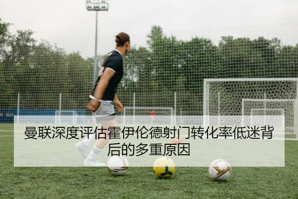 曼联深度评估霍伊伦德射门转化率低迷背后的多重原因